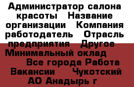 Администратор салона красоты › Название организации ­ Компания-работодатель › Отрасль предприятия ­ Другое › Минимальный оклад ­ 28 000 - Все города Работа » Вакансии   . Чукотский АО,Анадырь г.